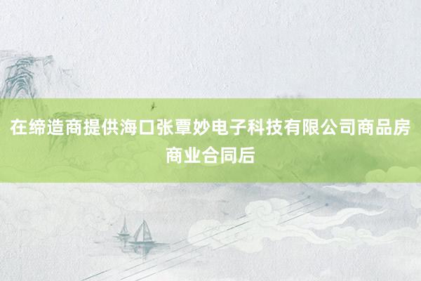 在缔造商提供海口张覃妙电子科技有限公司商品房商业合同后