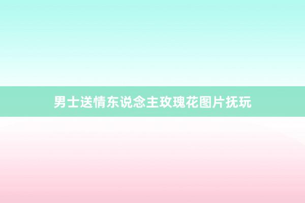 男士送情东说念主玫瑰花图片抚玩